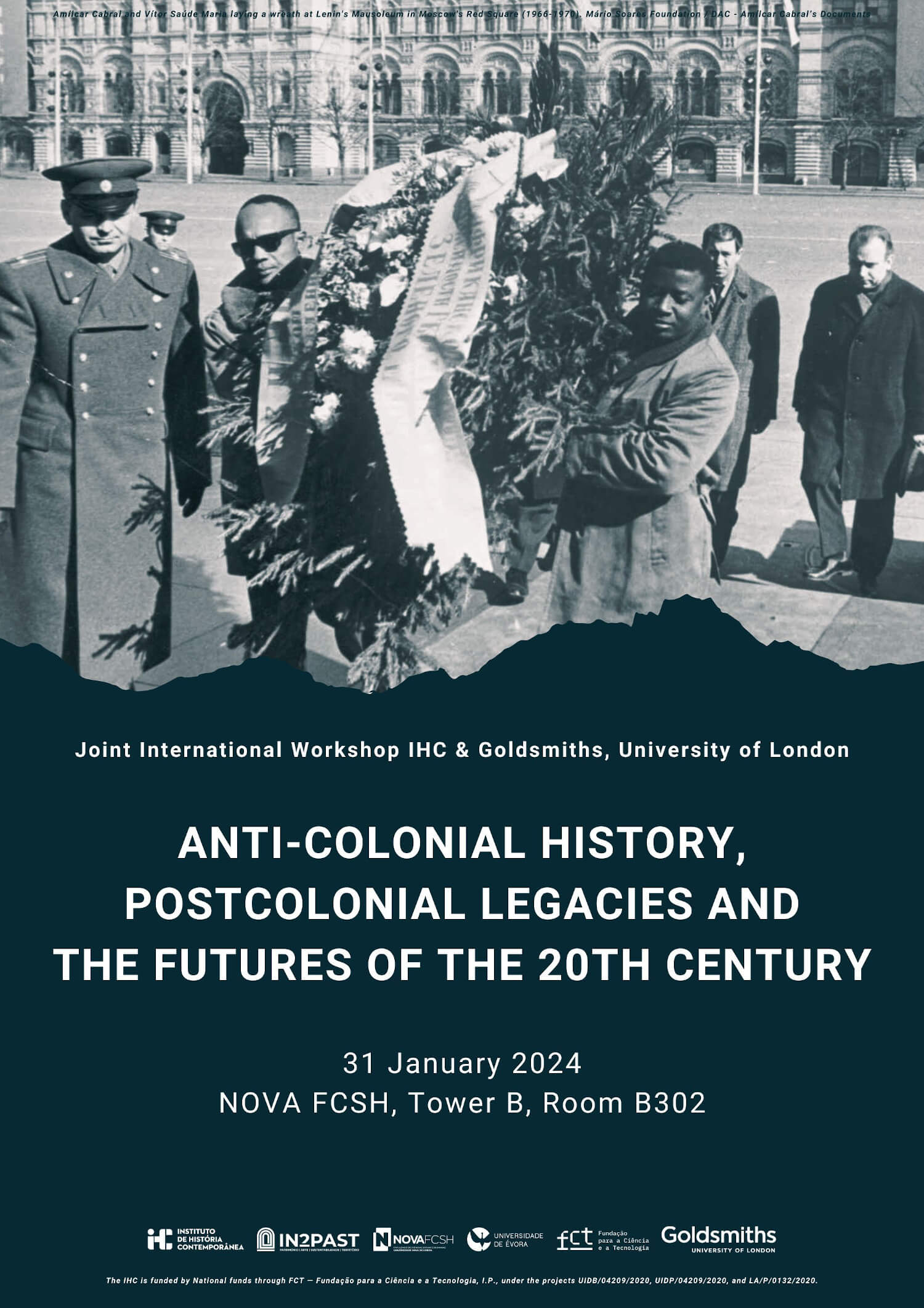 Poster of the Joint International Workshop between the IHC and Goldsmiths, University of London, with the title “Anti-Colonial History, Postcolonial Legacies and the Futures of the 20th Century”. 31 January 2024, Nova FCSH, Tower B. Room B302. The poster is headed by a photograph of Amílcar Cabral and Vítor Saúde Maria (both black men) laying a wreath at Lenin's Mausoleum in Moscow's Red Square surrounded by a few Russian men (taken around 1966-1970. The photo is from the Amílcar Cabral’s Documents held by the Mário Soares Foundation.