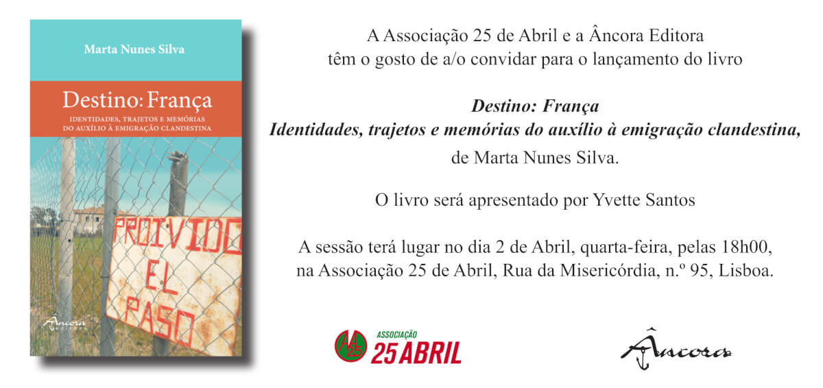 Convite para o lançamento do livro “Destino: França. Identidades, trajetos e memórias do auxílio à emigração clandestina”, de Marta Nunes Silva, publicado pela Âncora Editora. O convite inclui a capa do livro e o texto: “A Associação 25 de Abril e a Âncora Editora têm o gosto de o convidar para o lançamento do livro “Destino: França. Identidades, trajetos e memórias do auxílio à emigração clandestina”, de Marta Nunes Silva. O livro será apresentado por Yvette Santos. A sessão terá lugar no dia 2 de Abril, quarta-feira, pelas 18 horas, na Associação 25 de Abril, Rua da Misericórdia, número 95, Lisboa”.